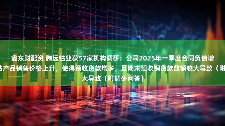 鑫东财配资 腾远钴业获57家机构调研：公司2025年一季度合同负债增长原因系钴产品销售价格上升，使得预收货款增多，且期末预收铜货款数额较大导致（附调研问答）
