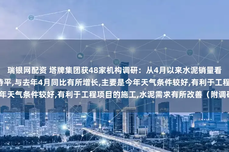瑞银网配资 塔牌集团获48家机构调研：从4月以来水泥销量看,目前日销量基本上与3月份持平,与去年4月同比有所增长,主要是今年天气条件较好,有利于工程项目的施工,水泥需求有所改善（附调研问答）