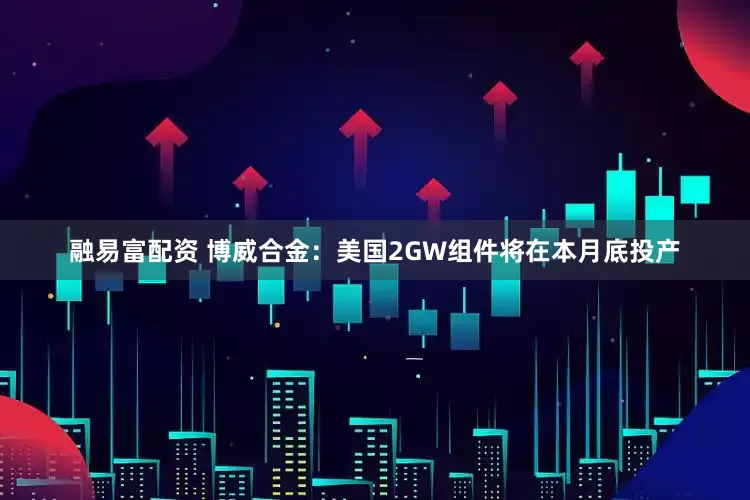 融易富配资 博威合金：美国2GW组件将在本月底投产
