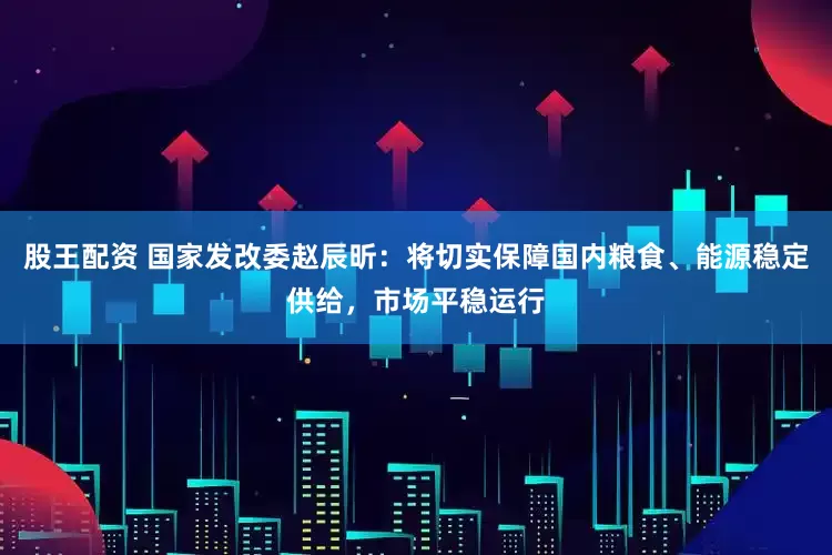股王配资 国家发改委赵辰昕：将切实保障国内粮食、能源稳定供给，市场平稳运行