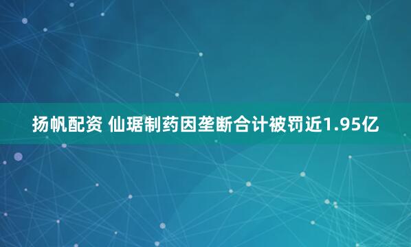 扬帆配资 仙琚制药因垄断合计被罚近1.95亿