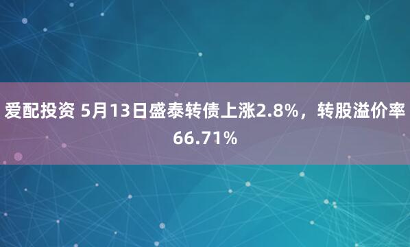 爱配投资 5月13日盛泰转债上涨2.8%，转股溢价率66.71%