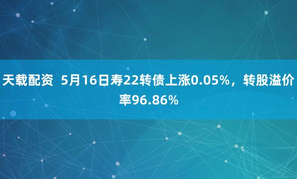 天载配资  5月16日寿22转债上涨0.05%，转股溢价率96.86%