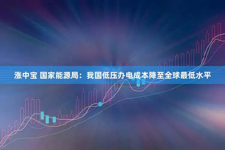 涨中宝 国家能源局：我国低压办电成本降至全球最低水平