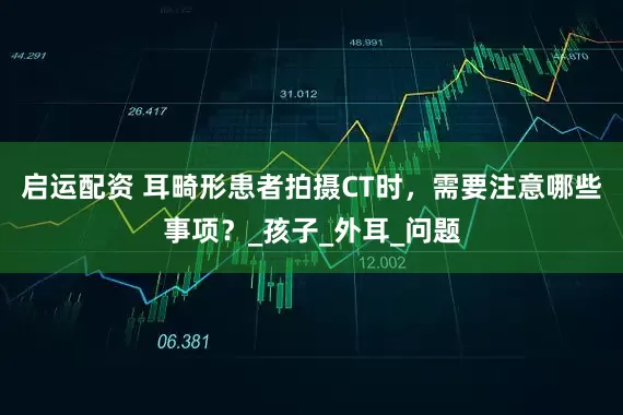 启运配资 耳畸形患者拍摄CT时，需要注意哪些事项？_孩子_外耳_问题
