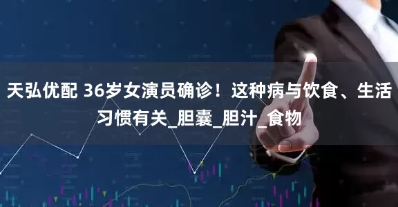 天弘优配 36岁女演员确诊！这种病与饮食、生活习惯有关_胆囊_胆汁_食物