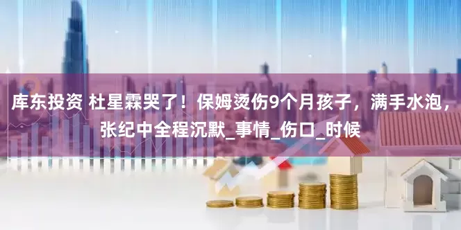 库东投资 杜星霖哭了！保姆烫伤9个月孩子，满手水泡，张纪中全程沉默_事情_伤口_时候