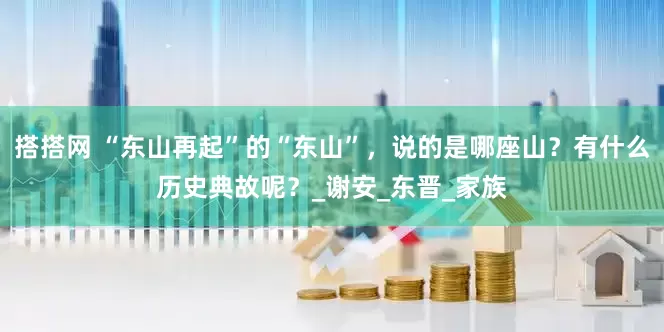 搭搭网 “东山再起”的“东山”，说的是哪座山？有什么历史典故呢？_谢安_东晋_家族