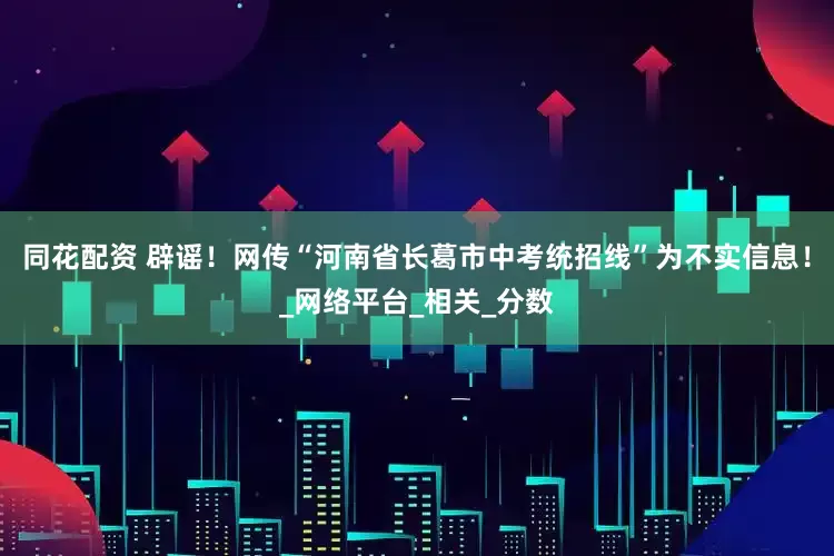 同花配资 辟谣！网传“河南省长葛市中考统招线”为不实信息！_网络平台_相关_分数