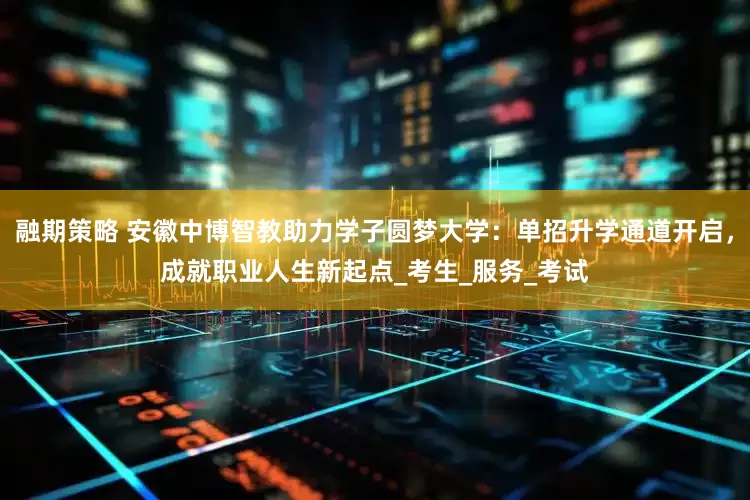 融期策略 安徽中博智教助力学子圆梦大学：单招升学通道开启，成就职业人生新起点_考生_服务_考试