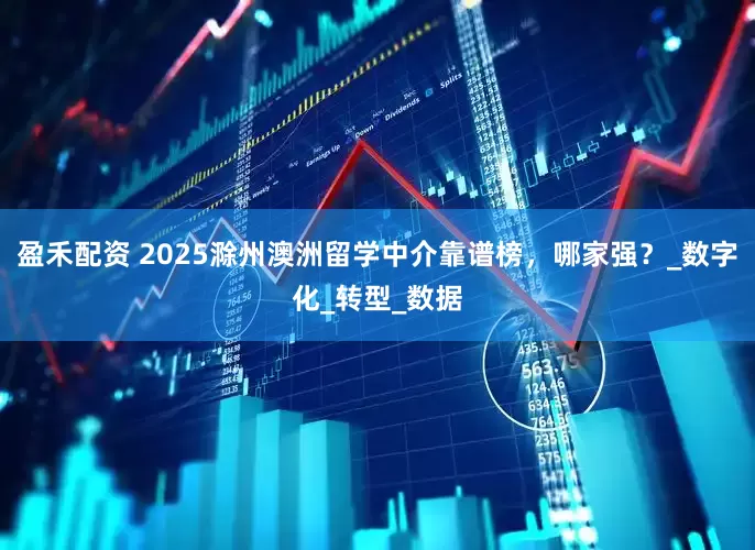 盈禾配资 2025滁州澳洲留学中介靠谱榜，哪家强？_数字化_转型_数据