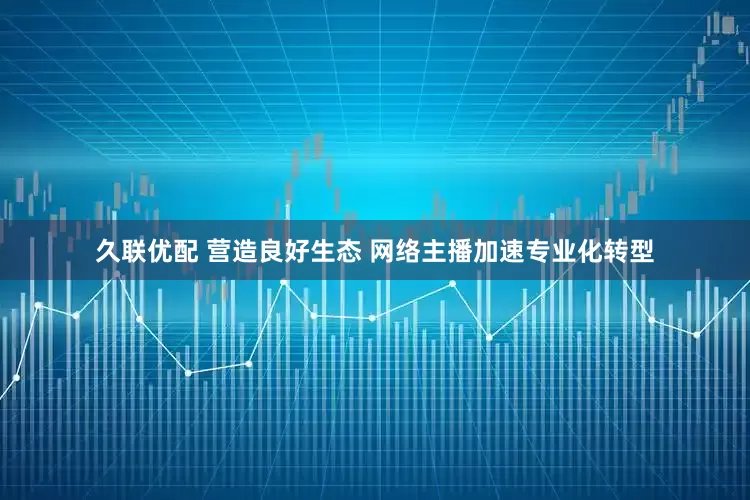 久联优配 营造良好生态 网络主播加速专业化转型