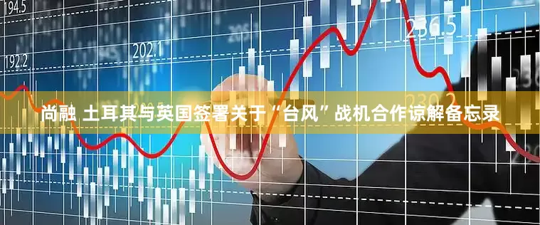 尚融 土耳其与英国签署关于“台风”战机合作谅解备忘录