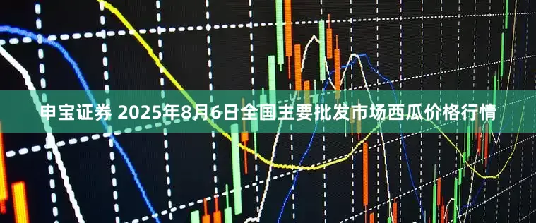 申宝证券 2025年8月6日全国主要批发市场西瓜价格行情
