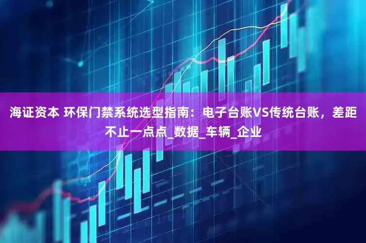 海证资本 环保门禁系统选型指南：电子台账VS传统台账，差距不止一点点_数据_车辆_企业