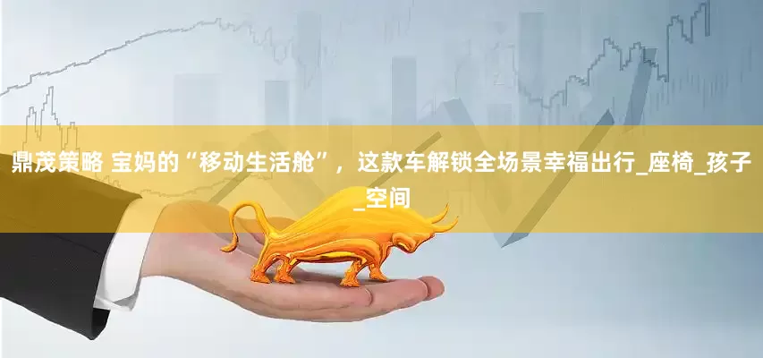鼎茂策略 宝妈的“移动生活舱”，这款车解锁全场景幸福出行_座椅_孩子_空间
