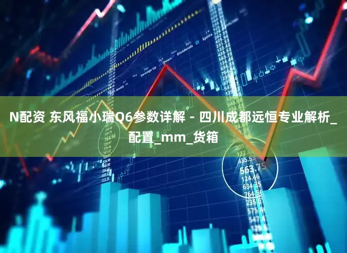 N配资 东风福小瑞Q6参数详解 - 四川成都远恒专业解析_配置_mm_货箱