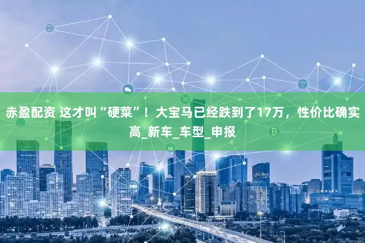 赤盈配资 这才叫“硬菜”！大宝马已经跌到了17万，性价比确实高_新车_车型_申报