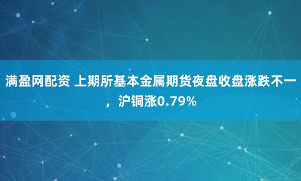 满盈网配资 上期所基本金属期货夜盘收盘涨跌不一，沪铜涨0.79%