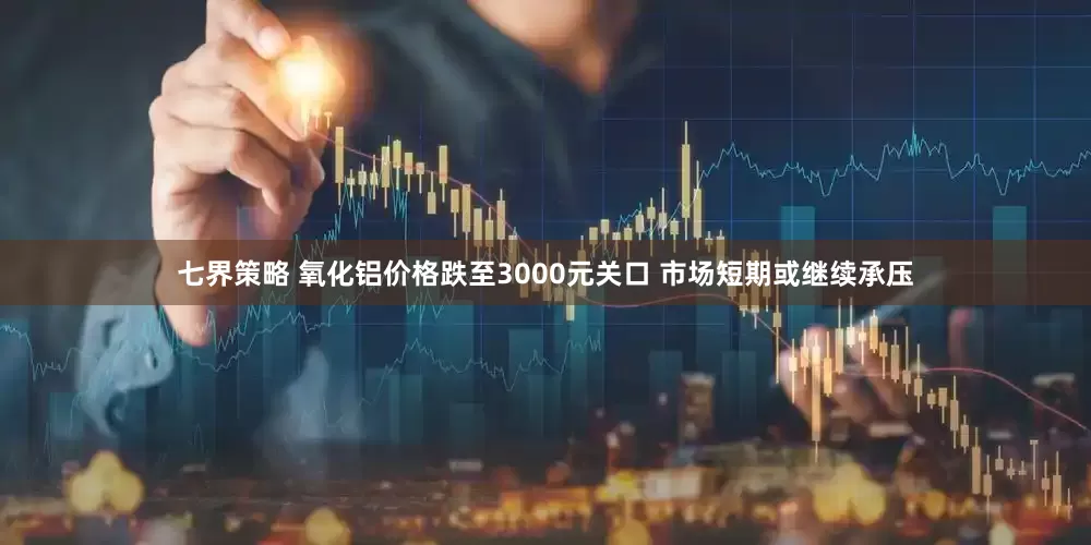 七界策略 氧化铝价格跌至3000元关口 市场短期或继续承压