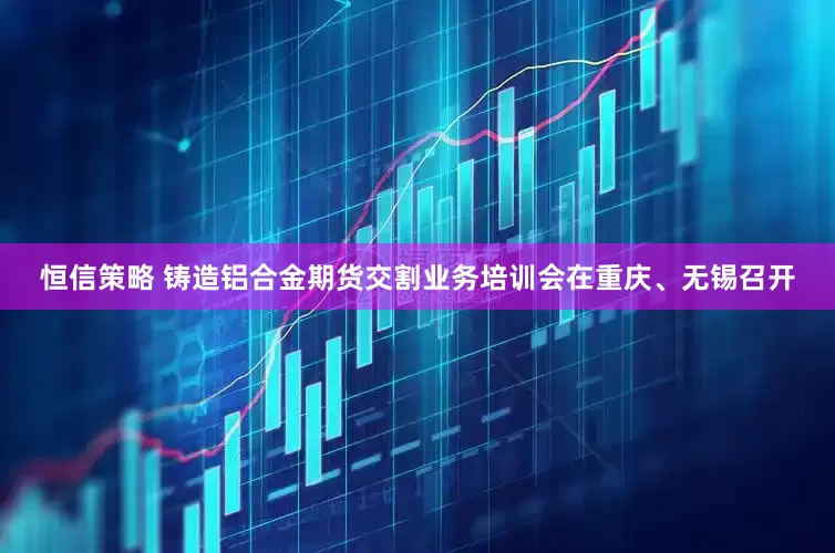 恒信策略 铸造铝合金期货交割业务培训会在重庆、无锡召开