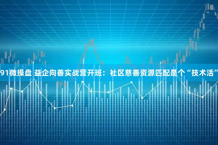 91微操盘 益企向善实战营开班：社区慈善资源匹配是个“技术活”