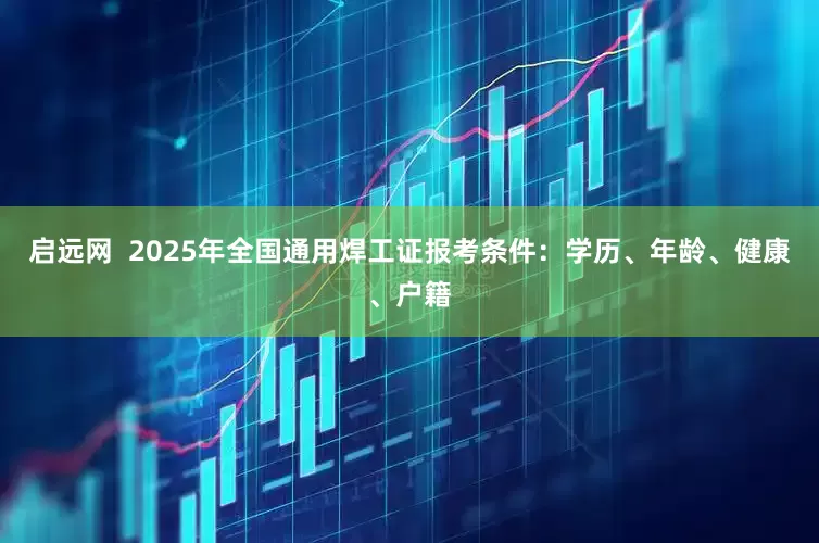启远网  2025年全国通用焊工证报考条件：学历、年龄、健康、户籍