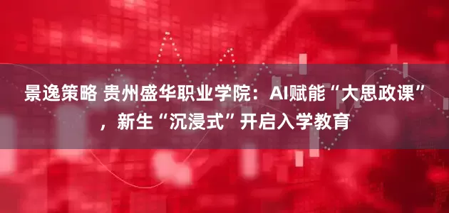 景逸策略 贵州盛华职业学院：AI赋能“大思政课”，新生“沉浸式”开启入学教育