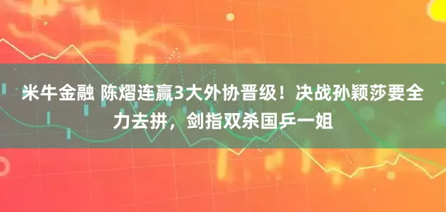 米牛金融 陈熠连赢3大外协晋级!决战孙颖莎要全力去拼,剑指双杀国乒一姐