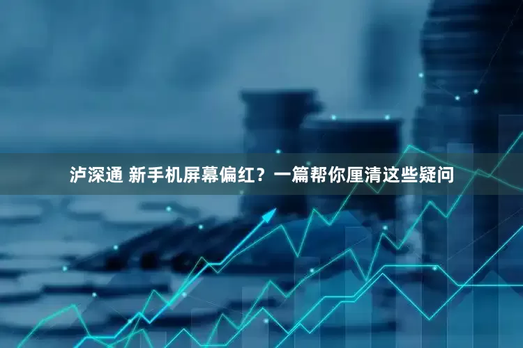 泸深通 新手机屏幕偏红？一篇帮你厘清这些疑问