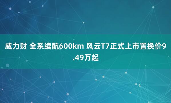 威力财 全系续航600km 风云T7正式上市置换价9.49万起